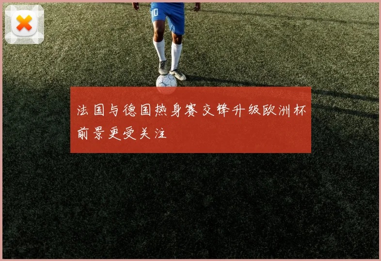 法国与德国热身赛交锋升级欧洲杯前景更受关注