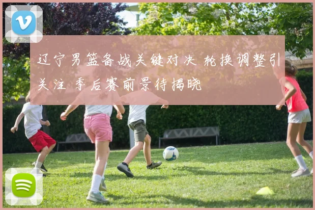 辽宁男篮备战关键对决 轮换调整引关注 季后赛前景待揭晓