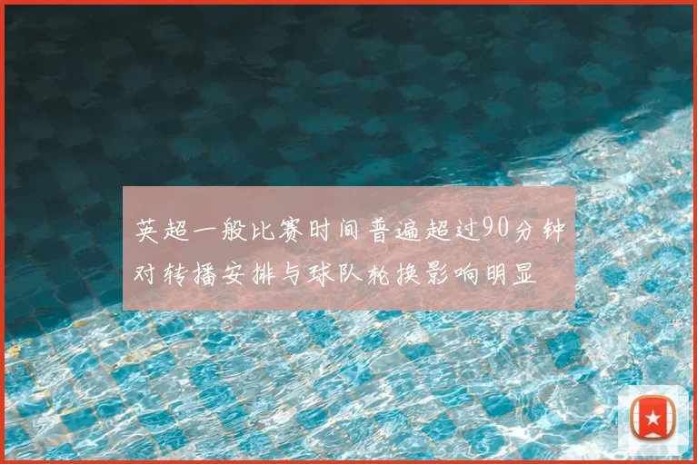 英超一般比赛时间普遍超过90分钟对转播安排与球队轮换影响明显