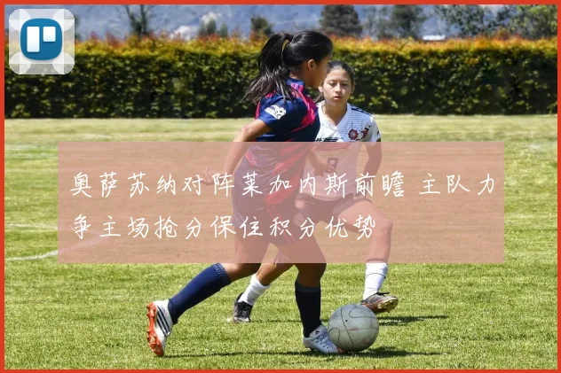 奥萨苏纳对阵莱加内斯前瞻 主队力争主场抢分保住积分优势