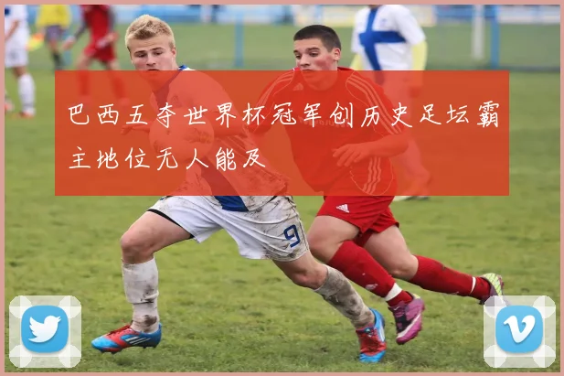 巴西五夺世界杯冠军创历史足坛霸主地位无人能及