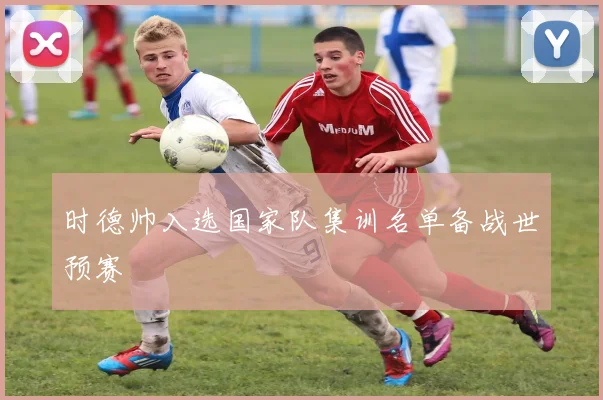 时德帅入选国家队集训名单备战世预赛