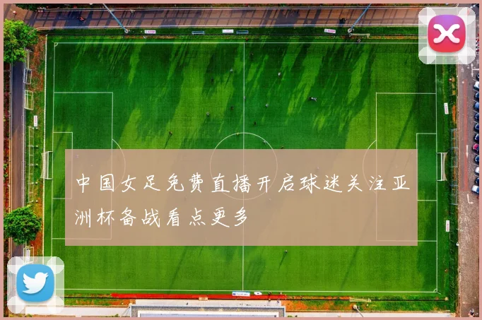 中国女足免费直播开启球迷关注亚洲杯备战看点更多