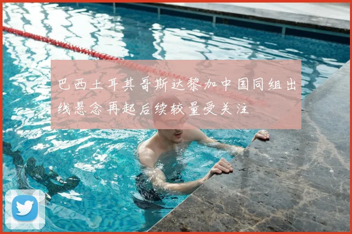 巴西土耳其哥斯达黎加中国同组出线悬念再起后续较量受关注