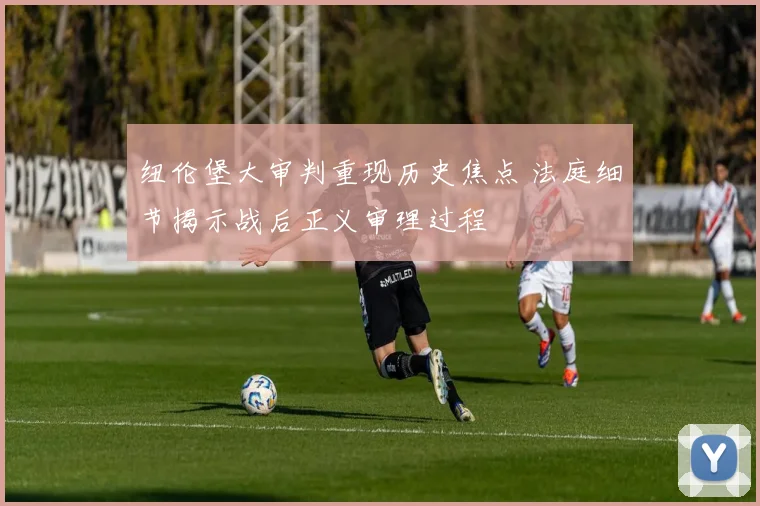 纽伦堡大审判重现历史焦点 法庭细节揭示战后正义审理过程