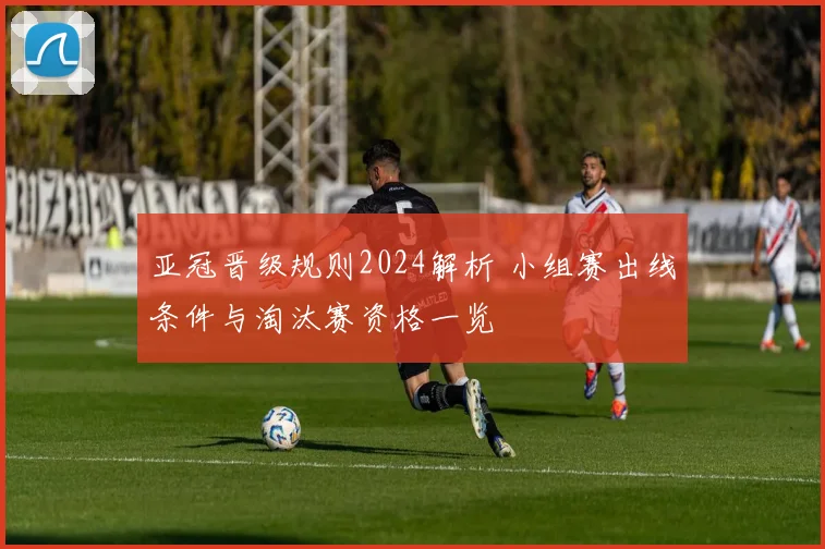 亚冠晋级规则2024解析 小组赛出线条件与淘汰赛资格一览