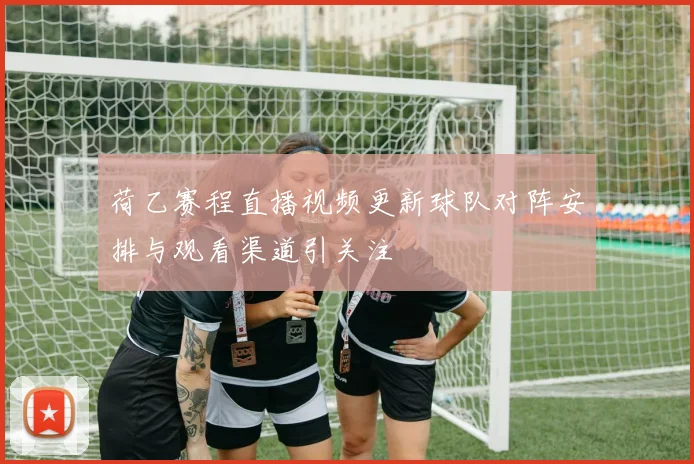 荷乙赛程直播视频更新球队对阵安排与观看渠道引关注