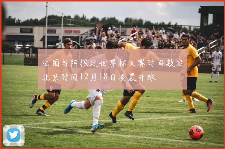 法国与阿根廷世界杯决赛时间敲定北京时间12月18日凌晨开球