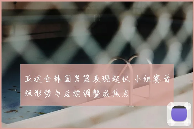 亚运会韩国男篮表现起伏 小组赛晋级形势与后续调整成焦点