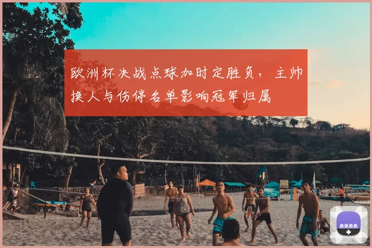 欧洲杯决战点球加时定胜负，主帅换人与伤停名单影响冠军归属