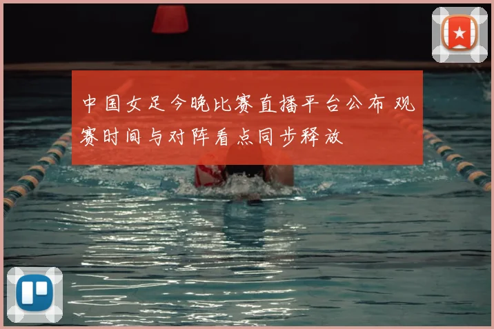 中国女足今晚比赛直播平台公布 观赛时间与对阵看点同步释放