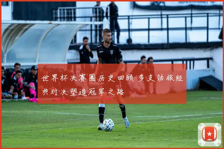 世界杯决赛圈历史回顾 多支劲旅经典对决塑造冠军之路