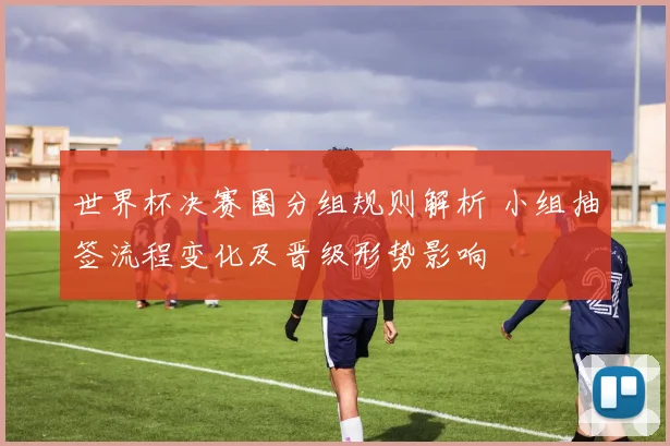 世界杯决赛圈分组规则解析 小组抽签流程变化及晋级形势影响