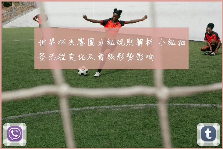 世界杯决赛圈分组规则解析 小组抽签流程变化及晋级形势影响