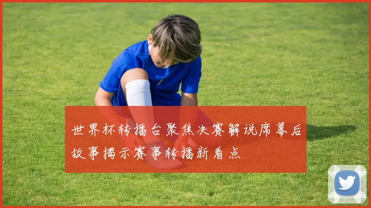 世界杯转播台聚焦决赛解说席幕后故事揭示赛事转播新看点