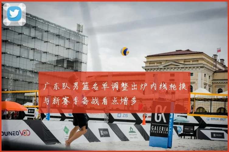广东队男篮名单调整出炉内线轮换与新赛季备战看点增多