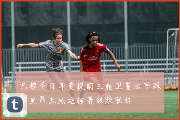 巴黎圣日耳曼提前三轮卫冕法甲冠军里昂末轮逆转晋级欧联杯