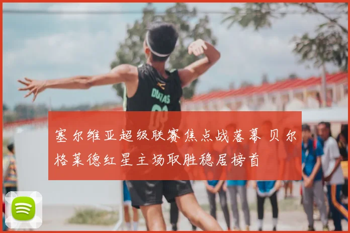 塞尔维亚超级联赛焦点战落幕 贝尔格莱德红星主场取胜稳居榜首