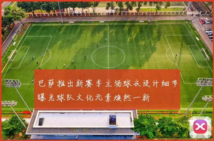 巴萨推出新赛季主场球衣设计细节曝光球队文化元素焕然一新