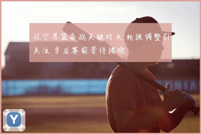 辽宁男篮备战关键对决 轮换调整引关注 季后赛前景待揭晓