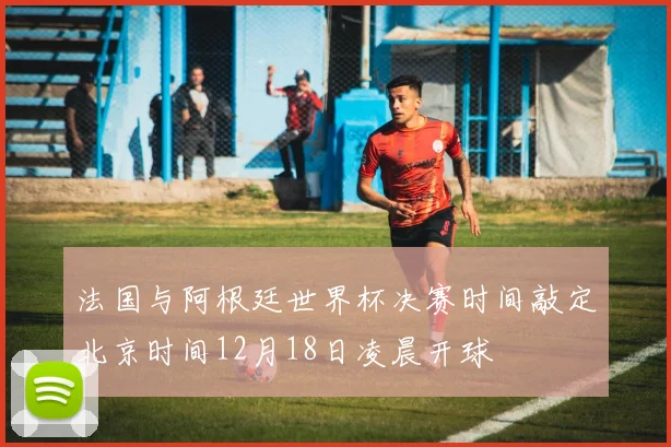 法国与阿根廷世界杯决赛时间敲定北京时间12月18日凌晨开球