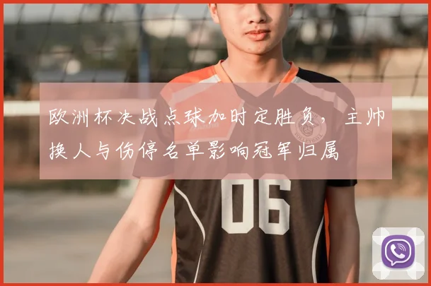 欧洲杯决战点球加时定胜负,主帅换人与伤停名单影响冠军归属