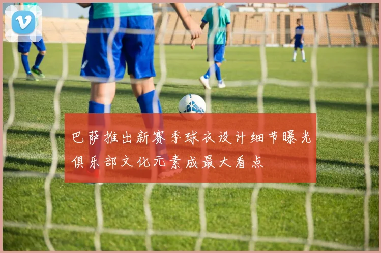 巴萨推出新赛季球衣设计细节曝光俱乐部文化元素成最大看点