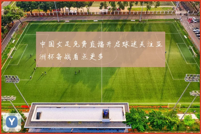 中国女足免费直播开启球迷关注亚洲杯备战看点更多