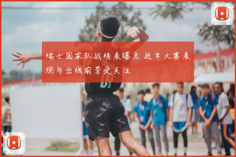瑞士国家队战绩表曝光 近年大赛表现与出线前景受关注