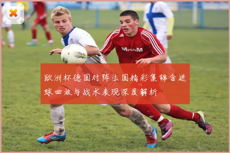 欧洲杯德国对阵法国精彩集锦含进球回放与战术表现深度解析