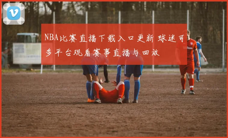NBA比赛直播下载入口更新 球迷可多平台观看赛事直播与回放
