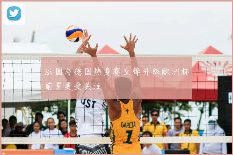 法国与德国热身赛交锋升级欧洲杯前景更受关注