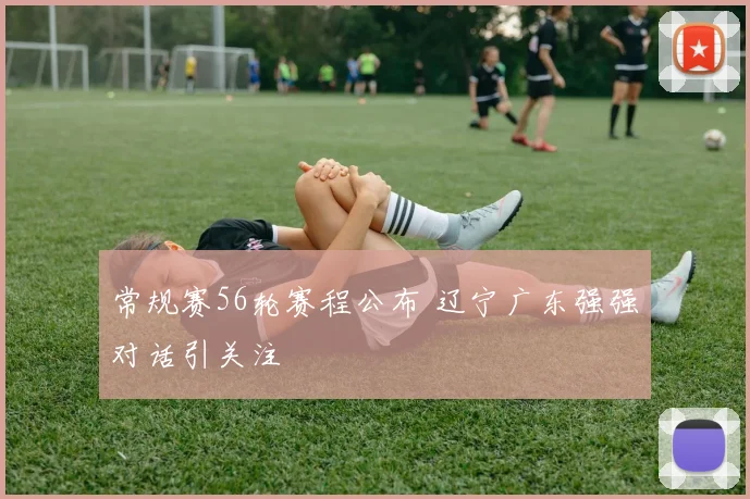 常规赛56轮赛程公布 辽宁广东强强对话引关注