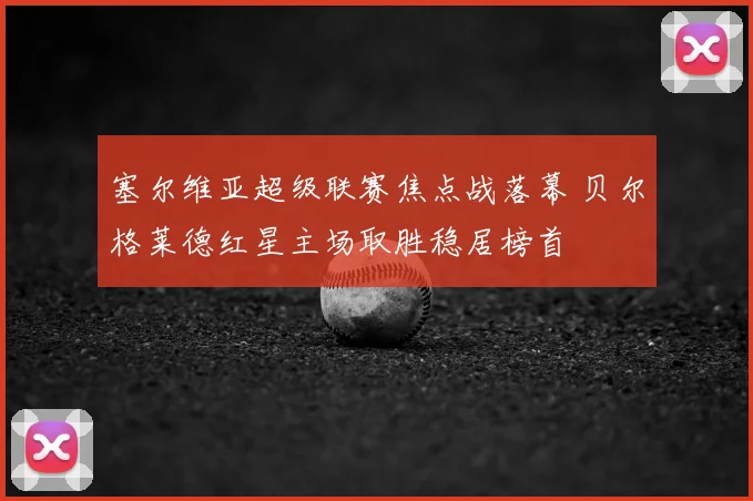 塞尔维亚超级联赛焦点战落幕 贝尔格莱德红星主场取胜稳居榜首