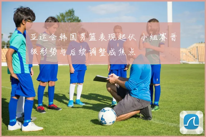 亚运会韩国男篮表现起伏 小组赛晋级形势与后续调整成焦点