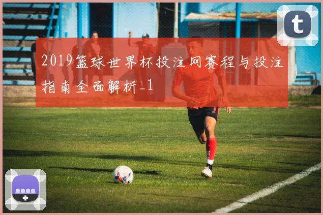 2019篮球世界杯投注网赛程与投注指南全面解析_1