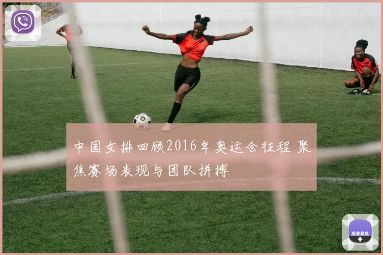 中国女排回顾2016年奥运会征程 聚焦赛场表现与团队拼搏