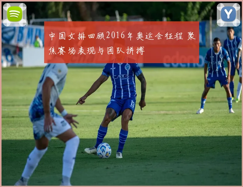 中国女排回顾2016年奥运会征程 聚焦赛场表现与团队拼搏
