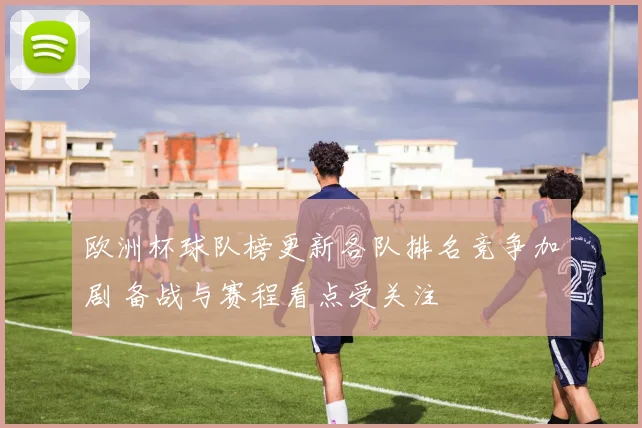 欧洲杯球队榜更新各队排名竞争加剧 备战与赛程看点受关注